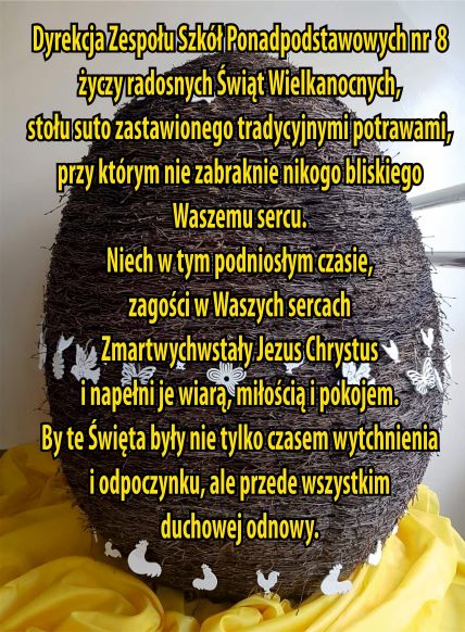 Dyrekcja ZSP nr8 życzy radosnych Świąt Wielkanocnych, stołu suto zastawionymi tradycyjnymi potrawami, przy którym nie zabraknie nikogo bliskiego Waszemu sercu. Niech w tym podniosłym czasie, zagości w Waszych sercach Zmartwychwstały Jezus Chrystus i napełni je wiarą , miłością i pokojem. By te Święta były nie tylko czasem wytchnienia i odpoczynku, ale przede wszystkim duchowej odnowy. 